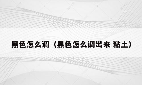 黑色怎么调（黑色怎么调出来 粘土）