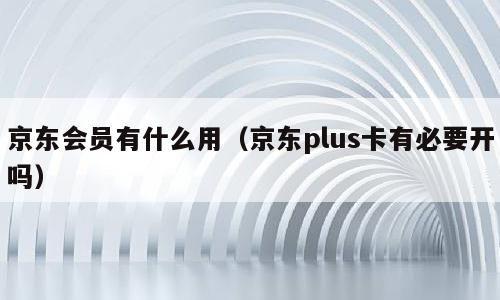 京东会员有什么用（京东plus卡有必要开吗）