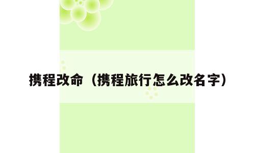 携程改命（携程旅行怎么改名字）