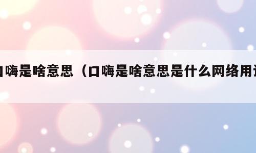 口嗨是啥意思（口嗨是啥意思是什么网络用语）