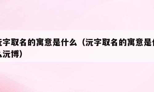 沅字取名的寓意是什么（沅字取名的寓意是什么沅博）