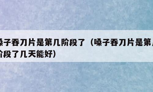 嗓子吞刀片是第几阶段了（嗓子吞刀片是第几阶段了几天能好）