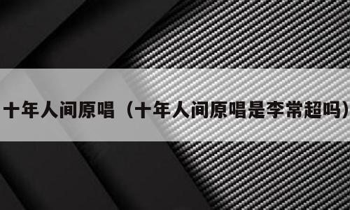 十年人间原唱（十年人间原唱是李常超吗）