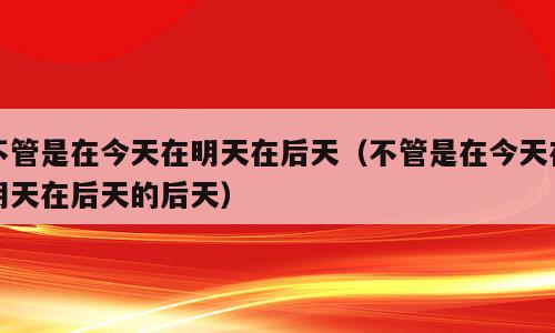 不管是在今天在明天在后天（不管是在今天在明天在后天的后天）
