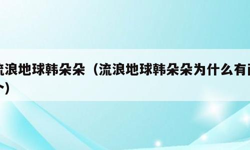 流浪地球韩朵朵（流浪地球韩朵朵为什么有两个）
