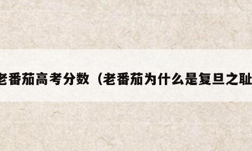 老番茄高考分数（老番茄为什么是复旦之耻）