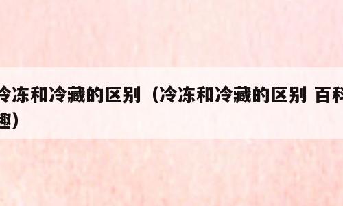 冷冻和冷藏的区别（冷冻和冷藏的区别 百科趣）