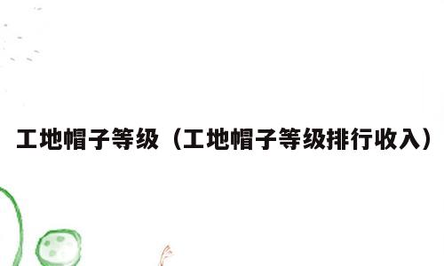工地帽子等级（工地帽子等级排行收入）