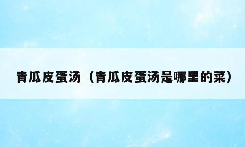 青瓜皮蛋汤（青瓜皮蛋汤是哪里的菜）