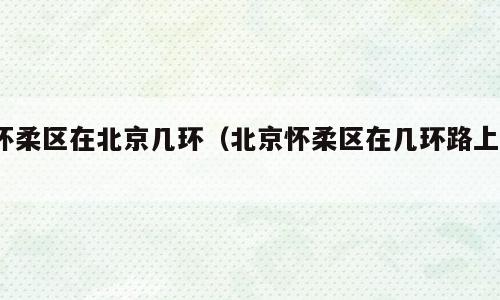 怀柔区在北京几环（北京怀柔区在几环路上?）