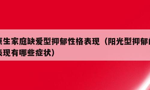 原生家庭缺爱型抑郁性格表现（阳光型抑郁的表现有哪些症状）