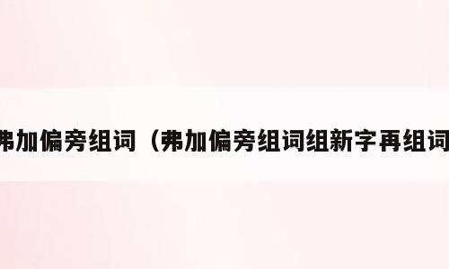 弗加偏旁组词（弗加偏旁组词组新字再组词）