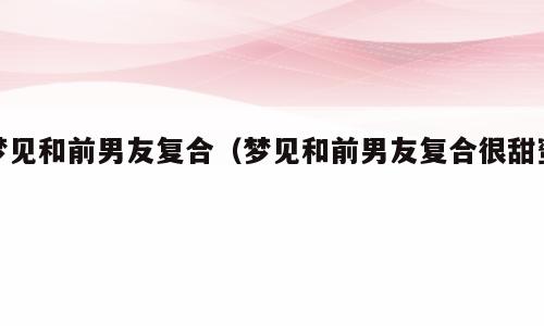 梦见和前男友复合（梦见和前男友复合很甜蜜）