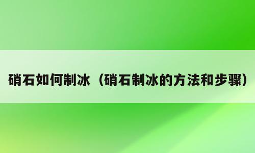 硝石如何制冰（硝石制冰的方法和步骤）