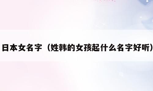 日本女名字（姓韩的女孩起什么名字好听）