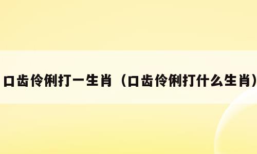 口齿伶俐打一生肖（口齿伶俐打什么生肖）