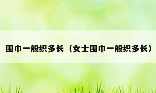 围巾一般织多长（女士围巾一般织多长）