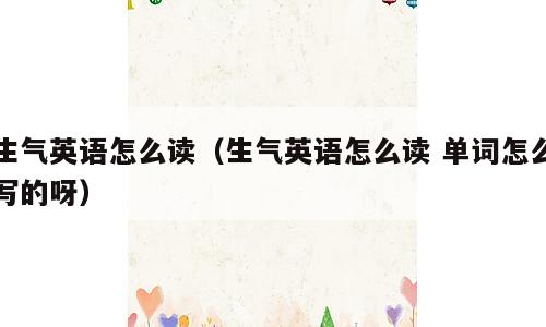 生气英语怎么读（生气英语怎么读 单词怎么写的呀）