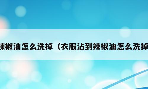 辣椒油怎么洗掉（衣服沾到辣椒油怎么洗掉）