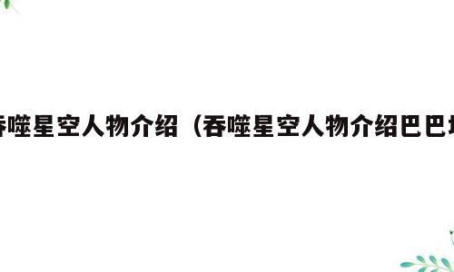吞噬星空人物介绍（吞噬星空人物介绍巴巴塔）