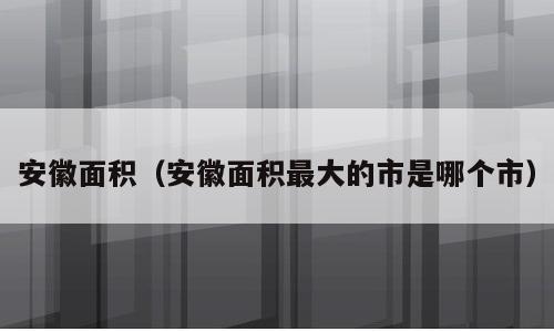 安徽面积（安徽面积最大的市是哪个市）