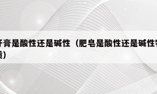 牙膏是酸性还是碱性（肥皂是酸性还是碱性物质）