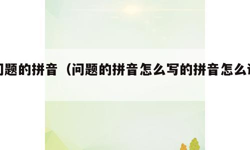 问题的拼音（问题的拼音怎么写的拼音怎么读）