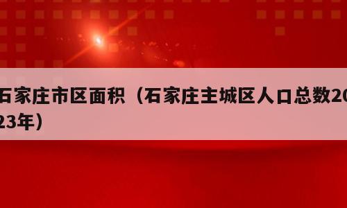 石家庄市区面积（石家庄主城区人口总数2023年）