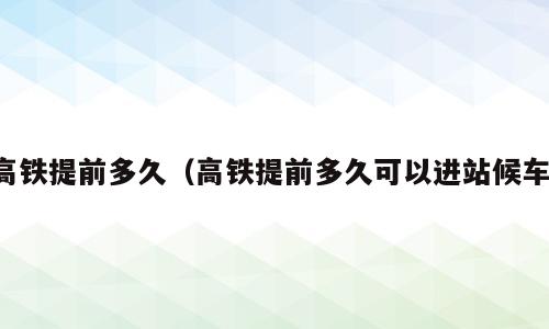 高铁提前多久（高铁提前多久可以进站候车）