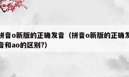 拼音o新版的正确发音（拼音o新版的正确发音和ao的区别?）