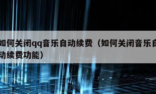 如何关闭qq音乐自动续费（如何关闭音乐自动续费功能）