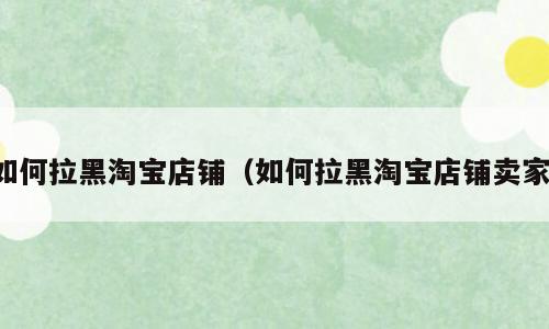 如何拉黑淘宝店铺（如何拉黑淘宝店铺卖家）