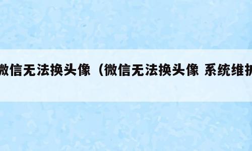 微信无法换头像（微信无法换头像 系统维护）