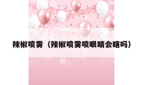 辣椒喷雾（辣椒喷雾喷眼睛会瞎吗）