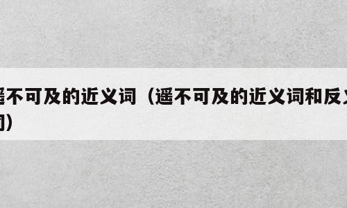 遥不可及的近义词（遥不可及的近义词和反义词）