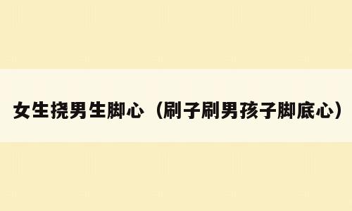 女生挠男生脚心（刷子刷男孩子脚底心）