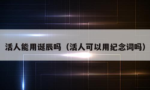 活人能用诞辰吗（活人可以用纪念词吗）