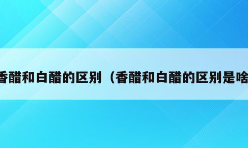 香醋和白醋的区别（香醋和白醋的区别是啥）