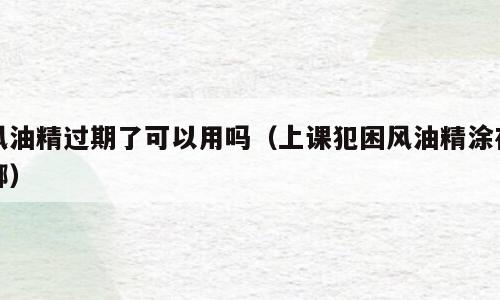 风油精过期了可以用吗（上课犯困风油精涂在哪）