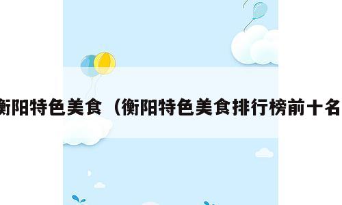 衡阳特色美食（衡阳特色美食排行榜前十名）
