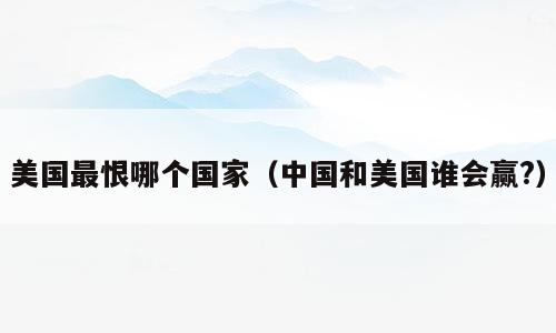 美国最恨哪个国家（中国和美国谁会赢?）