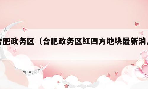 合肥政务区（合肥政务区红四方地块最新消息）