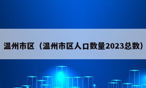 温州市区（温州市区人口数量2023总数）