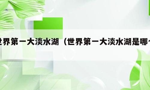 世界第一大淡水湖（世界第一大淡水湖是哪个）