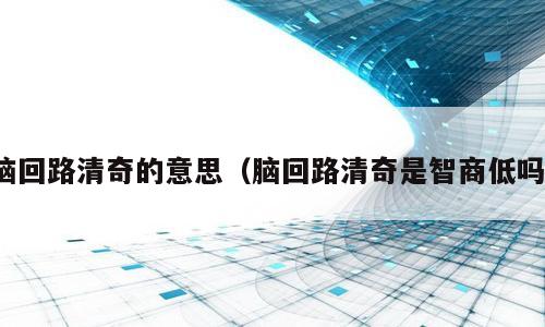 脑回路清奇的意思（脑回路清奇是智商低吗）