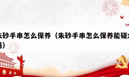 朱砂手串怎么保养（朱砂手串怎么保养能碰水吗）