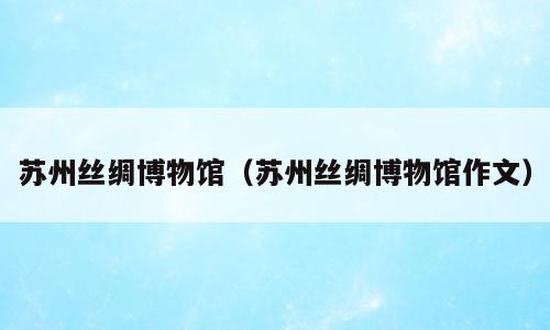 苏州丝绸博物馆（苏州丝绸博物馆作文）