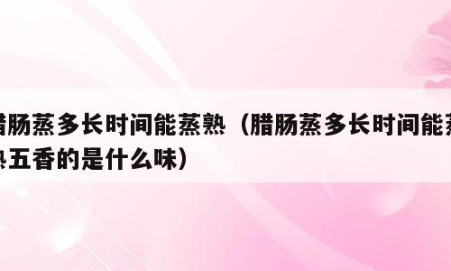 腊肠蒸多长时间能蒸熟（腊肠蒸多长时间能蒸熟五香的是什么味）