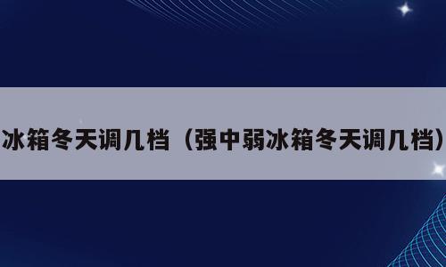 冰箱冬天调几档（强中弱冰箱冬天调几档）