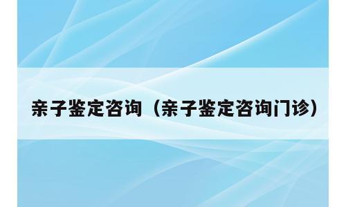 亲子鉴定咨询（亲子鉴定咨询门诊）